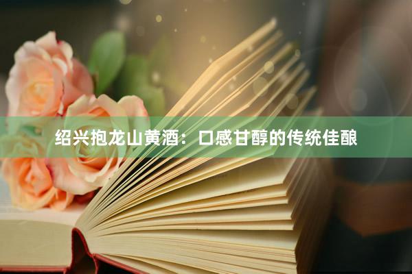绍兴抱龙山黄酒：口感甘醇的传统佳酿