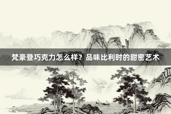 梵豪登巧克力怎么样？品味比利时的甜密艺术